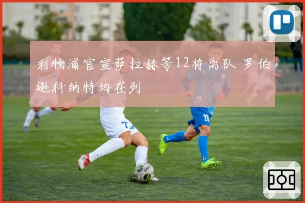 利物浦官宣萨拉赫等12将离队 罗伯逊科纳特均在列
