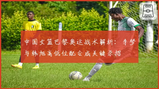 中国女篮巴黎奥运战术解析：李梦与韩旭高低位配合成关键杀招