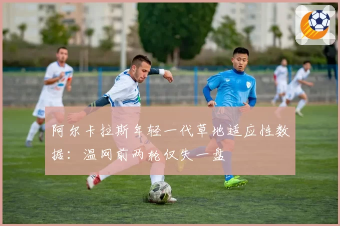 阿尔卡拉斯年轻一代草地适应性数据:温网前两轮仅失一盘