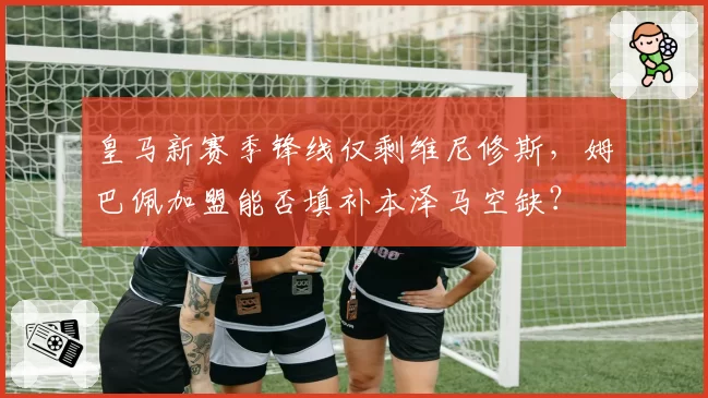 皇马新赛季锋线仅剩维尼修斯,姆巴佩加盟能否填补本泽马空缺?