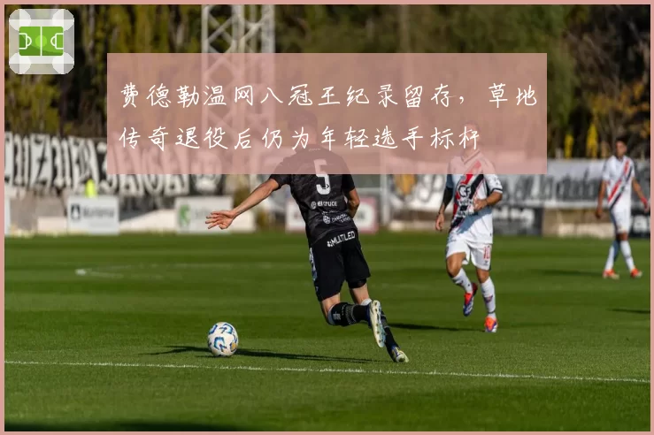 费德勒温网八冠王纪录留存，草地传奇退役后仍为年轻选手标杆