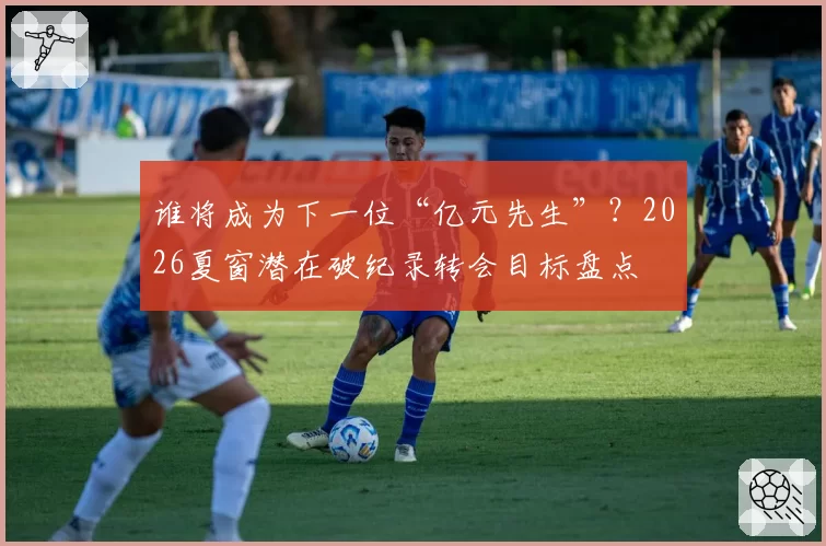 谁将成为下一位“亿元先生”？2026夏窗潜在破纪录转会目标盘点