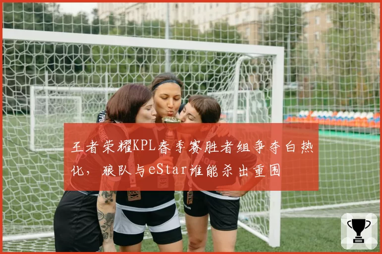 王者荣耀KPL春季赛胜者组争夺白热化,狼队与eStar谁能杀出重围