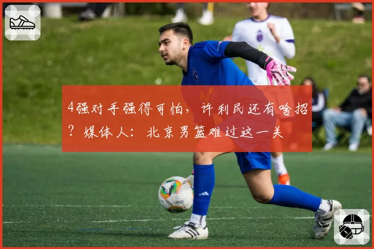 4强对手强得可怕,许利民还有啥招?媒体人:北京男篮难过这一关