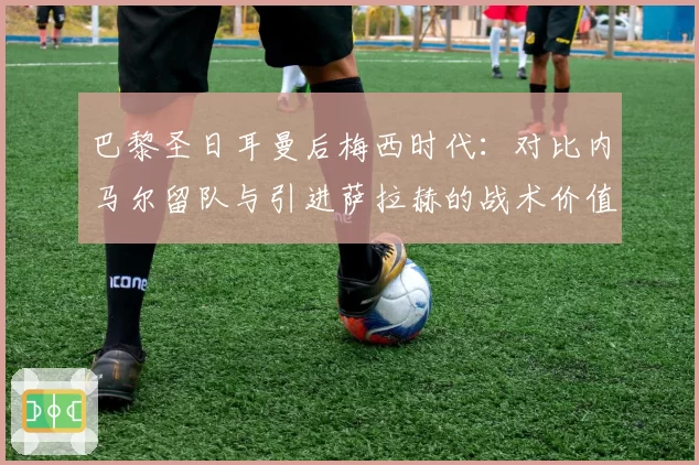 巴黎圣日耳曼后梅西时代：对比内马尔留队与引进萨拉赫的战术价值