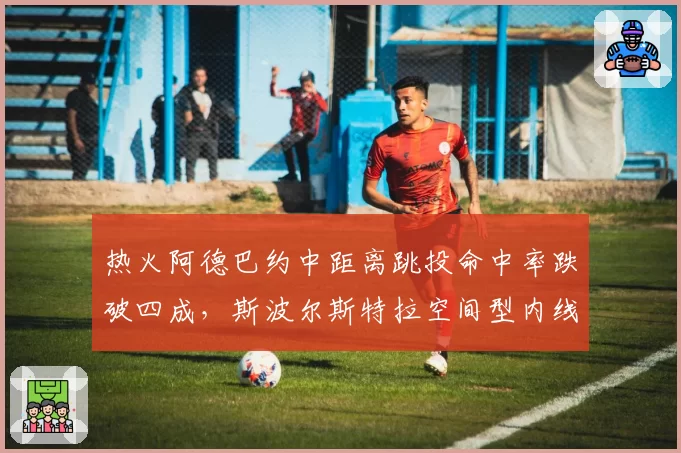 热火阿德巴约中距离跳投命中率跌破四成，斯波尔斯特拉空间型内线试验失败