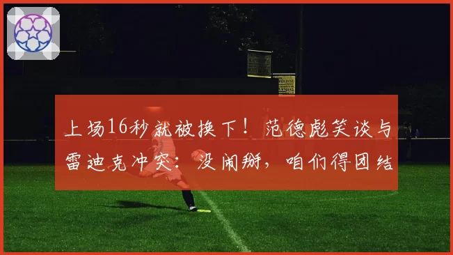 上场16秒就被换下！范德彪笑谈与雷迪克冲突：没闹掰，咱们得团结