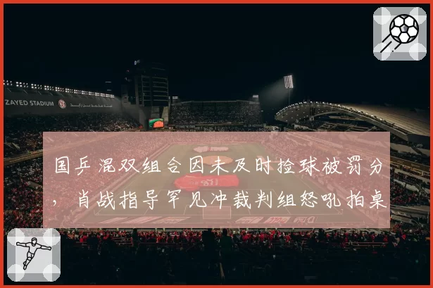 国乒混双组合因未及时捡球被罚分，肖战指导罕见冲裁判组怒吼拍桌