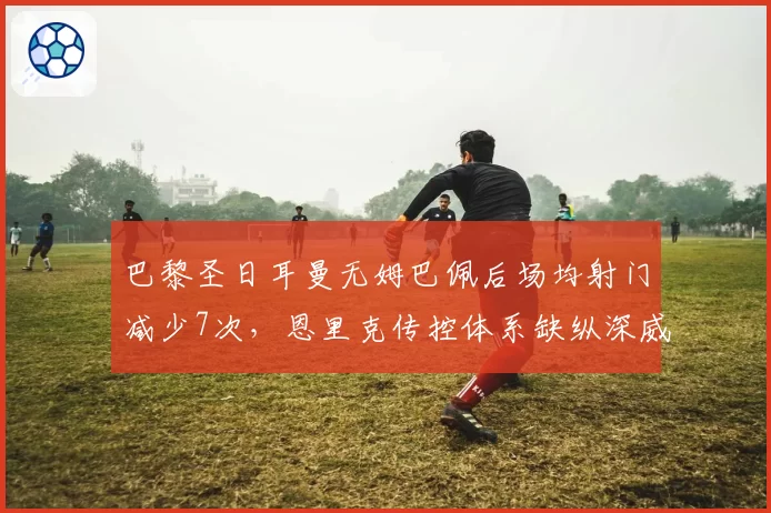 巴黎圣日耳曼无姆巴佩后场均射门减少7次，恩里克传控体系缺纵深威胁