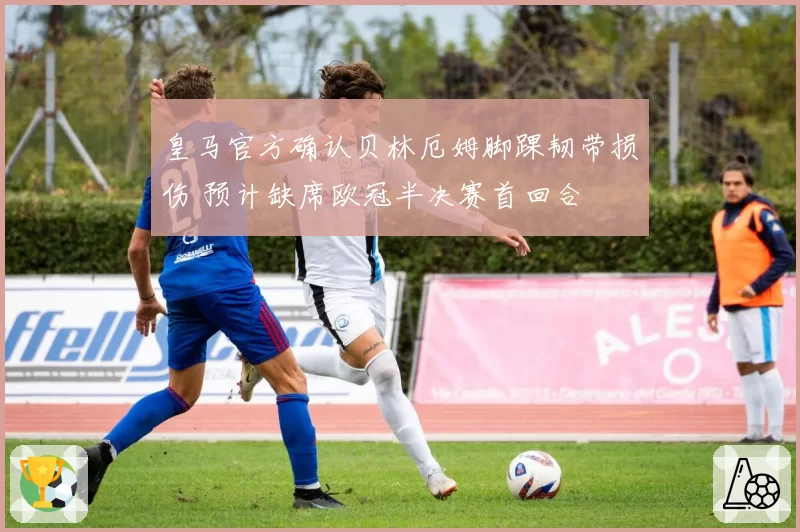 皇马官方确认贝林厄姆脚踝韧带损伤 预计缺席欧冠半决赛首回合