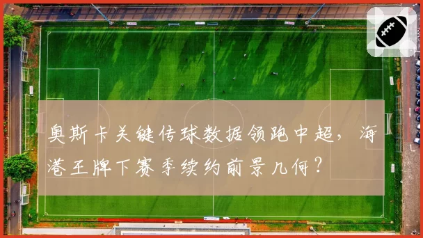 奥斯卡关键传球数据领跑中超,海港王牌下赛季续约前景几何?