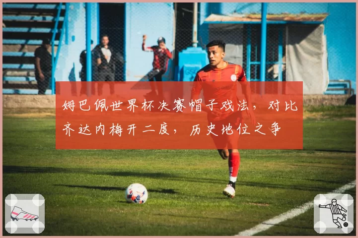 姆巴佩世界杯决赛帽子戏法，对比齐达内梅开二度，历史地位之争