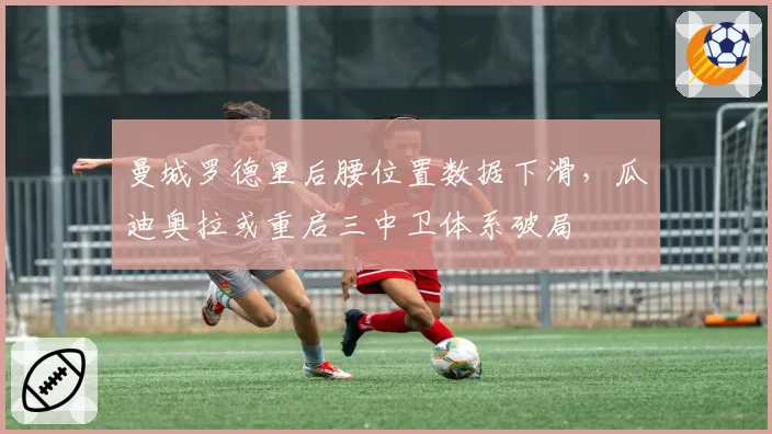 曼城罗德里后腰位置数据下滑，瓜迪奥拉或重启三中卫体系破局