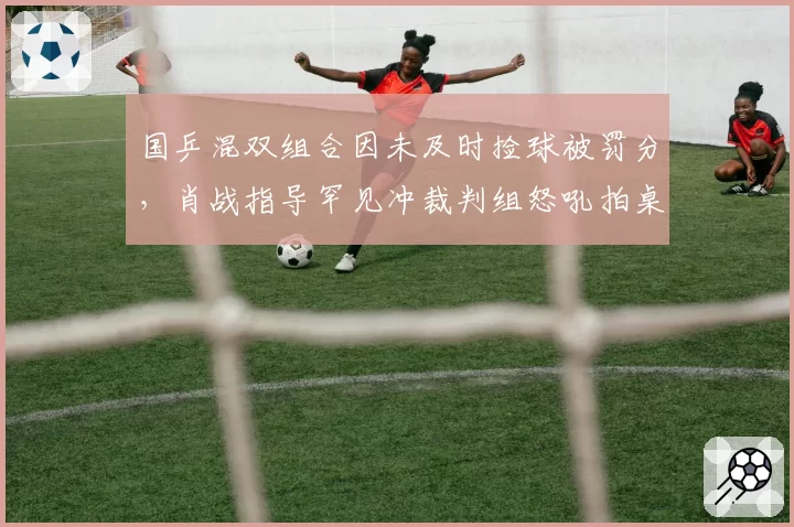 国乒混双组合因未及时捡球被罚分，肖战指导罕见冲裁判组怒吼拍桌