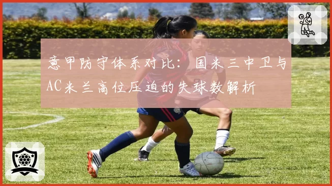意甲防守体系对比：国米三中卫与AC米兰高位压迫的失球数解析