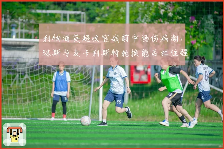 利物浦英超收官战前中场伤病潮，琼斯与麦卡利斯特轮换能否扛住强度？