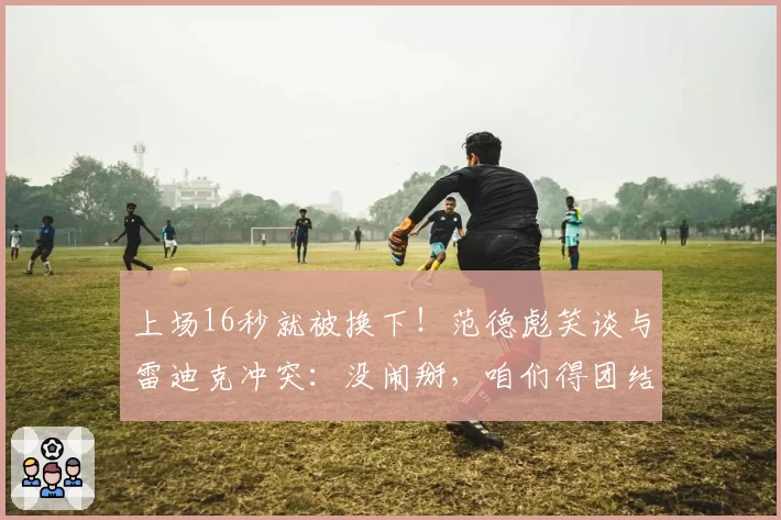 上场16秒就被换下！范德彪笑谈与雷迪克冲突：没闹掰，咱们得团结