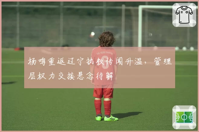 杨鸣重返辽宁执教传闻升温，管理层权力交接悬念待解