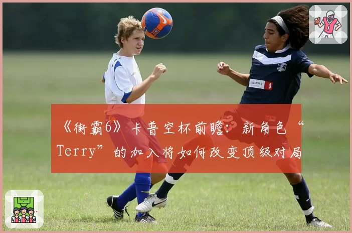 《街霸6》卡普空杯前瞻：新角色“Terry”的加入将如何改变顶级对局生态？