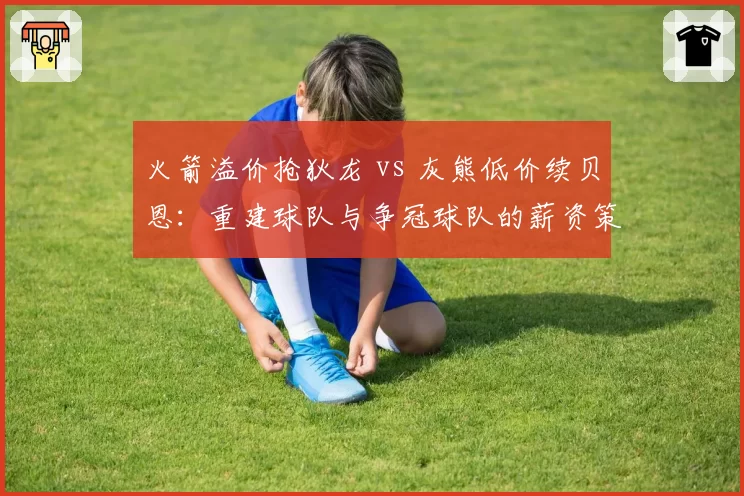 火箭溢价抢狄龙 vs 灰熊低价续贝恩：重建球队与争冠球队的薪资策略反差