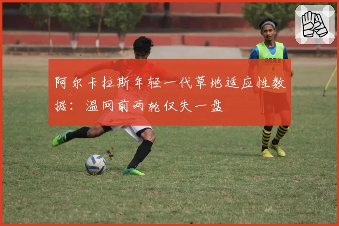 阿尔卡拉斯年轻一代草地适应性数据：温网前两轮仅失一盘