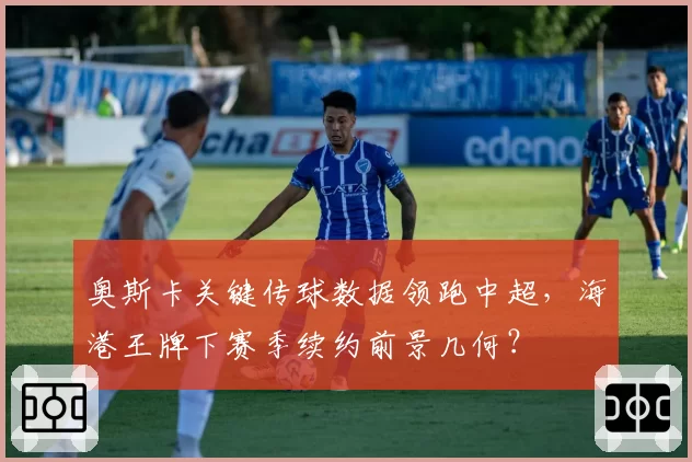 奥斯卡关键传球数据领跑中超,海港王牌下赛季续约前景几何?