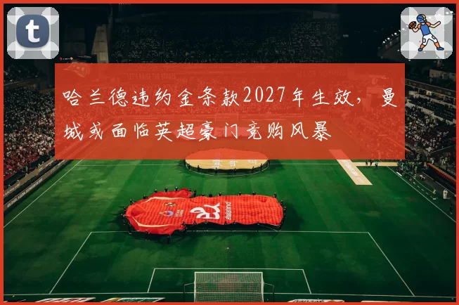 哈兰德违约金条款2027年生效，曼城或面临英超豪门竞购风暴