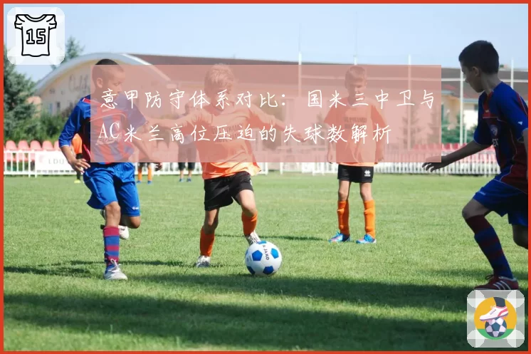 意甲防守体系对比：国米三中卫与AC米兰高位压迫的失球数解析