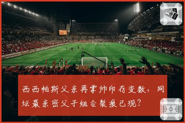 西西帕斯父亲再掌帅印存变数，网坛最亲密父子组合裂痕已现？