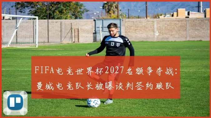 FIFA电竞世界杯2027名额争夺战：曼城电竞队长被曝谈判签约狼队