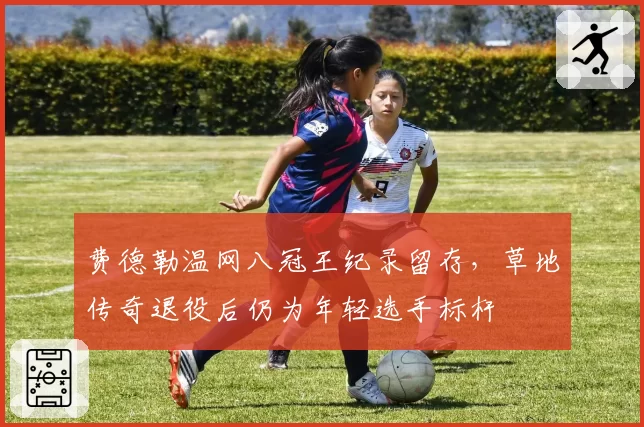 费德勒温网八冠王纪录留存，草地传奇退役后仍为年轻选手标杆