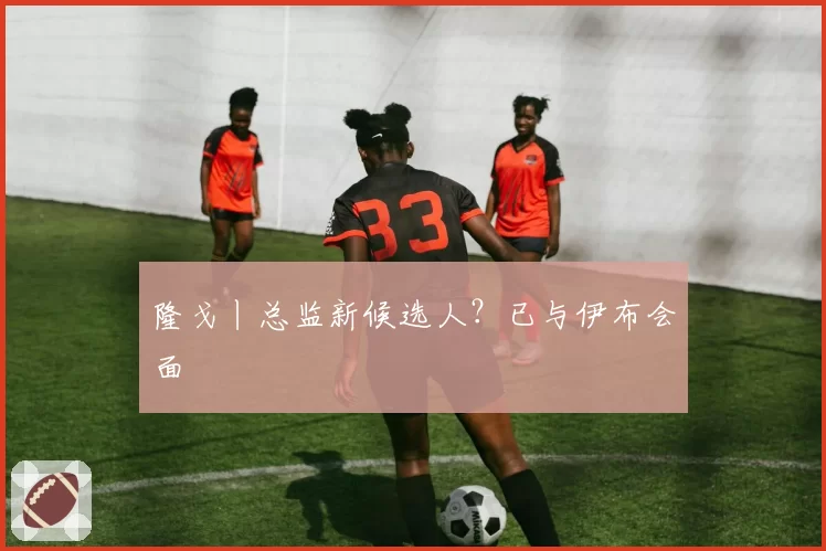 隆戈丨总监新候选人?已与伊布会面