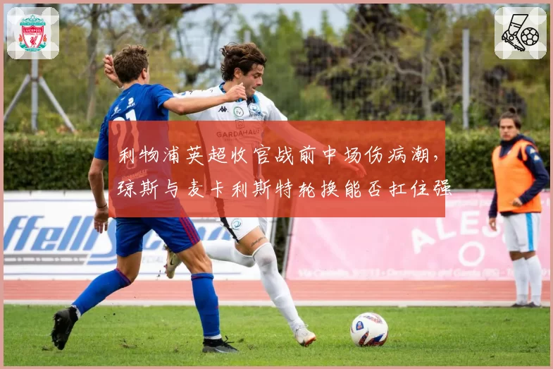 利物浦英超收官战前中场伤病潮，琼斯与麦卡利斯特轮换能否扛住强度？