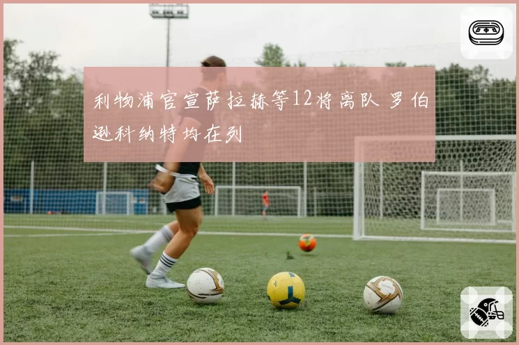 利物浦官宣萨拉赫等12将离队 罗伯逊科纳特均在列