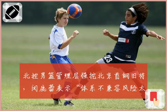 北控男篮管理层强挖北京首钢旧将，闵鹿蕾表示“体系不兼容风险太大”