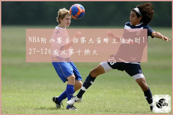 NBA附加赛东部第九黄蜂主场加时127-126淘汰第十热火