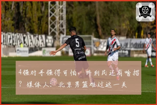 4强对手强得可怕,许利民还有啥招?媒体人:北京男篮难过这一关