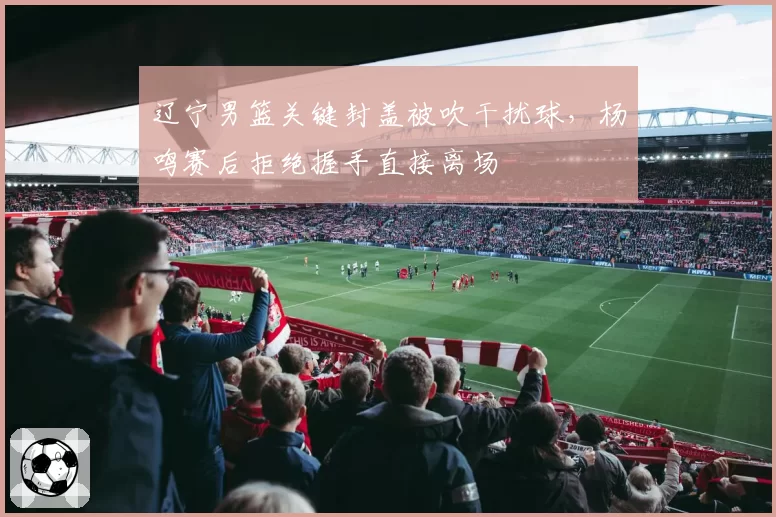 辽宁男篮关键封盖被吹干扰球，杨鸣赛后拒绝握手直接离场