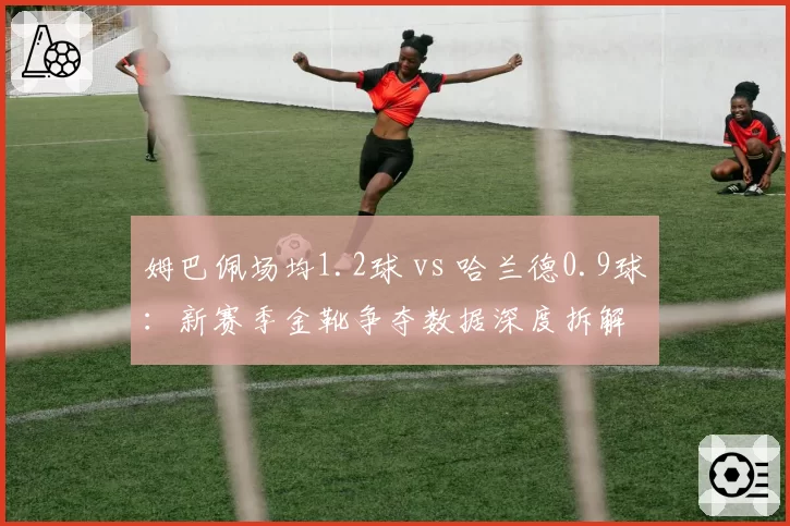 姆巴佩场均1.2球 vs 哈兰德0.9球:新赛季金靴争夺数据深度拆解