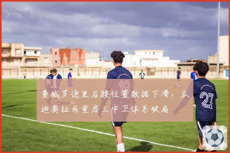 曼城罗德里后腰位置数据下滑，瓜迪奥拉或重启三中卫体系破局