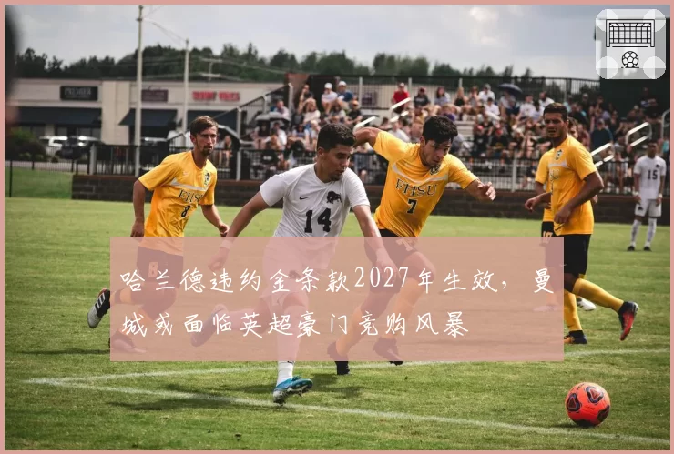 哈兰德违约金条款2027年生效，曼城或面临英超豪门竞购风暴