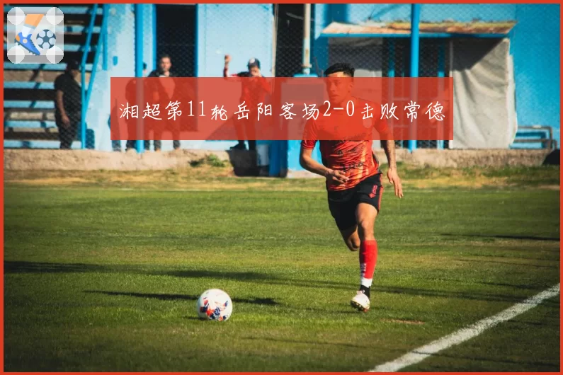 湘超第11轮岳阳客场2-0击败常德