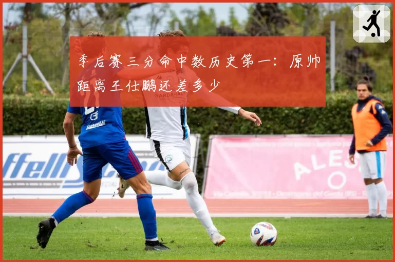 季后赛三分命中数历史第一：原帅距离王仕鹏还差多少