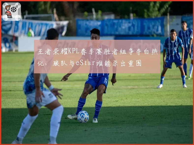 王者荣耀KPL春季赛胜者组争夺白热化,狼队与eStar谁能杀出重围