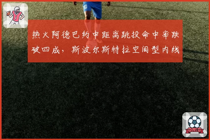 热火阿德巴约中距离跳投命中率跌破四成，斯波尔斯特拉空间型内线试验失败