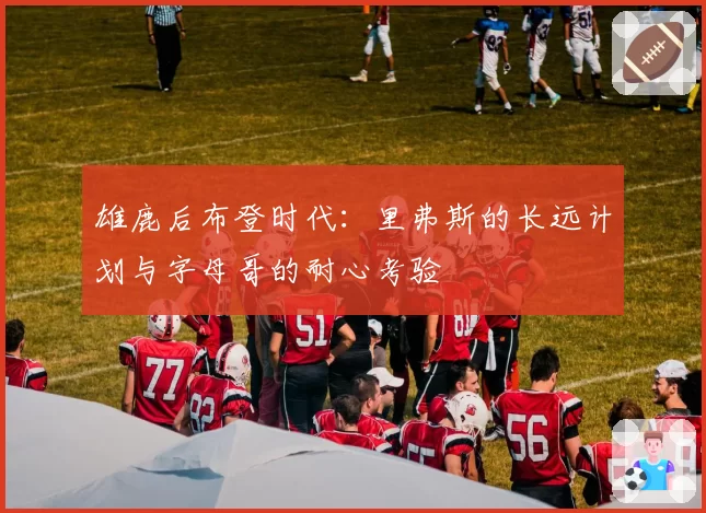 雄鹿后布登时代:里弗斯的长远计划与字母哥的耐心考验